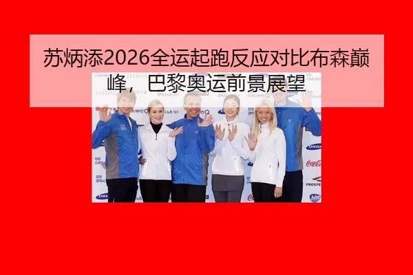 苏炳添2026全运起跑反应对比布森巅峰，巴黎奥运前景展望